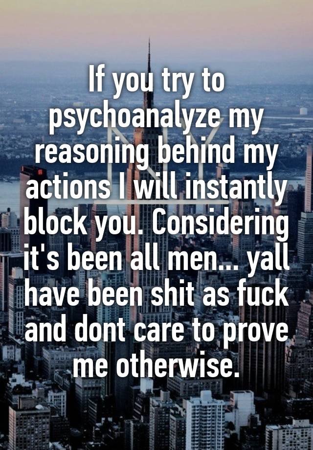 If you try to psychoanalyze my reasoning behind my actions I will instantly block you. Considering it's been all men... yall have been shit as fuck and dont care to prove me otherwise.