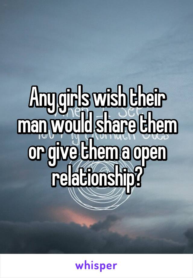 Any girls wish their man would share them or give them a open relationship?