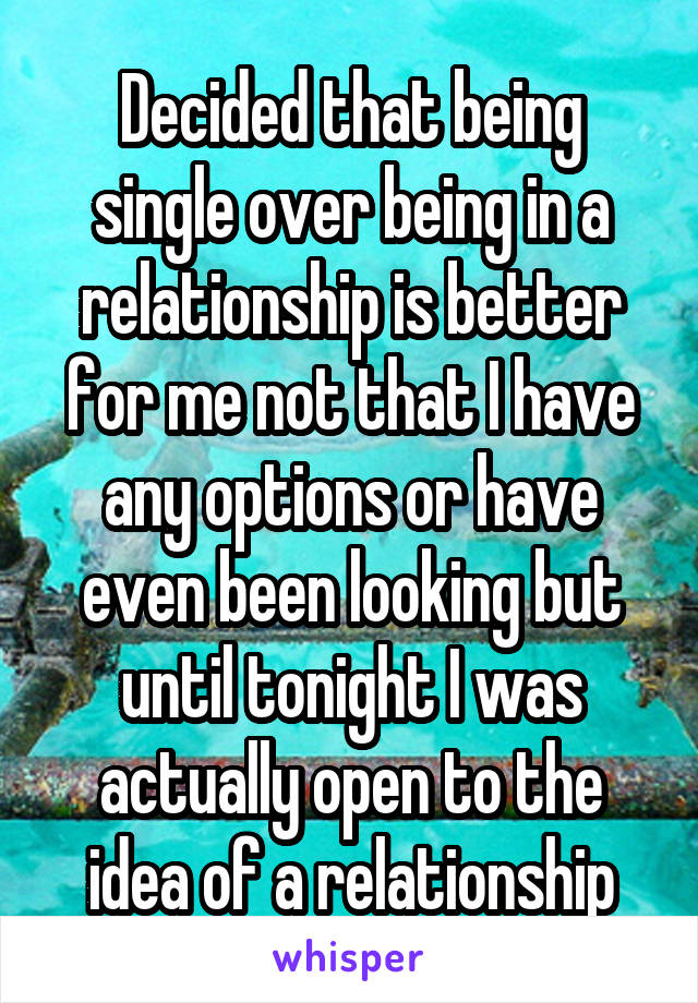 Decided that being single over being in a relationship is better for me not that I have any options or have even been looking but until tonight I was actually open to the idea of a relationship