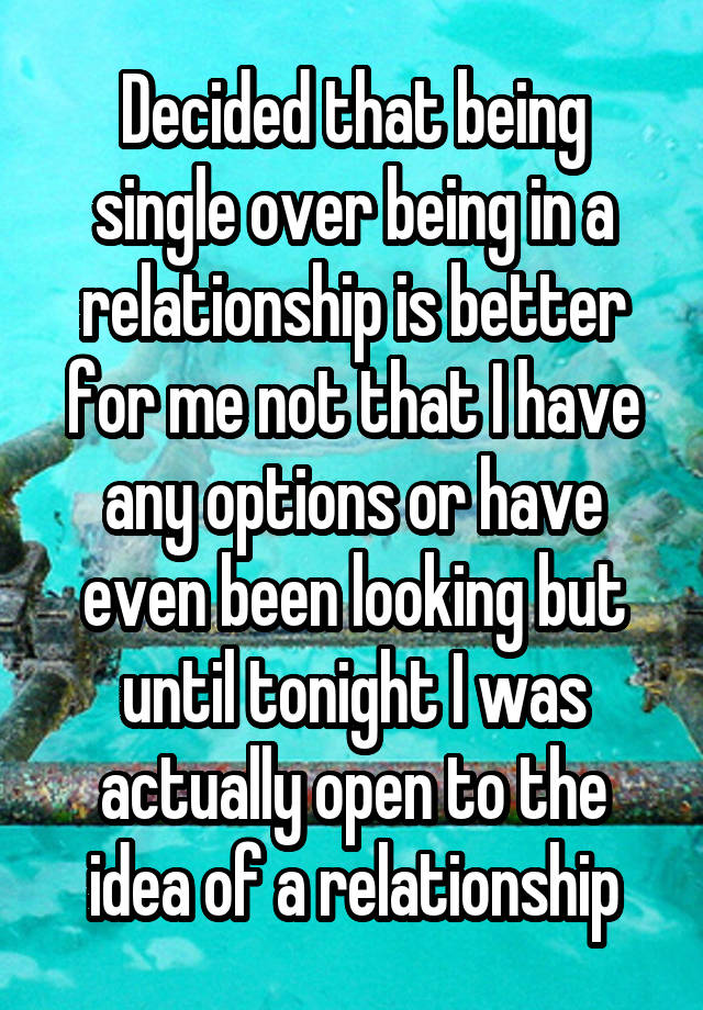 Decided that being single over being in a relationship is better for me not that I have any options or have even been looking but until tonight I was actually open to the idea of a relationship