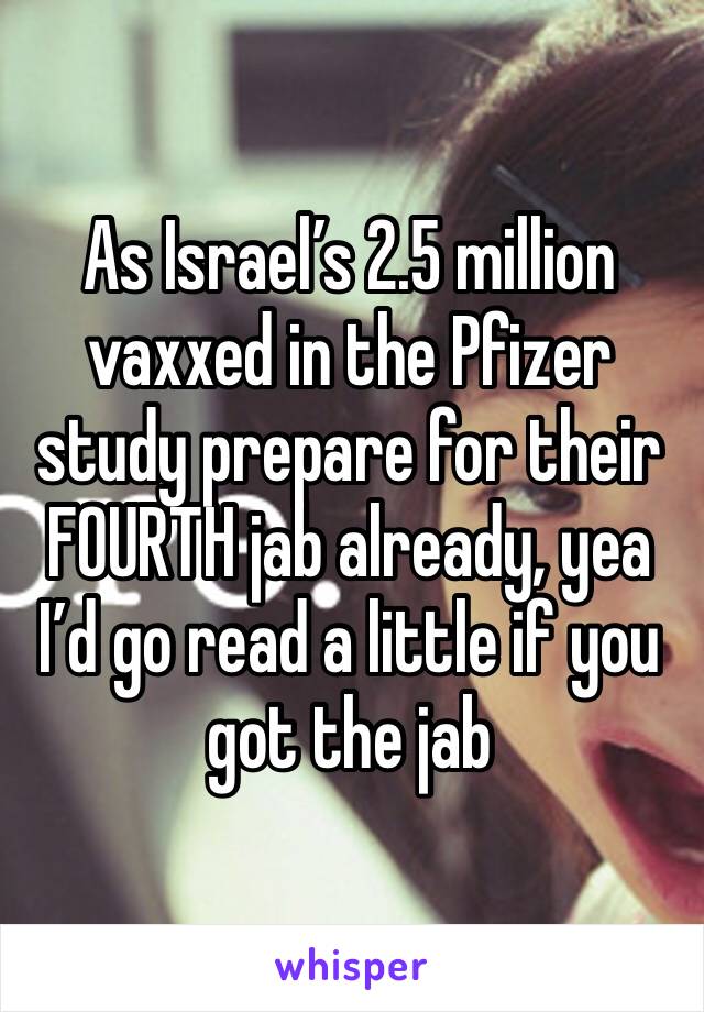 As Israel’s 2.5 million vaxxed in the Pfizer study prepare for their FOURTH jab already, yea I’d go read a little if you got the jab