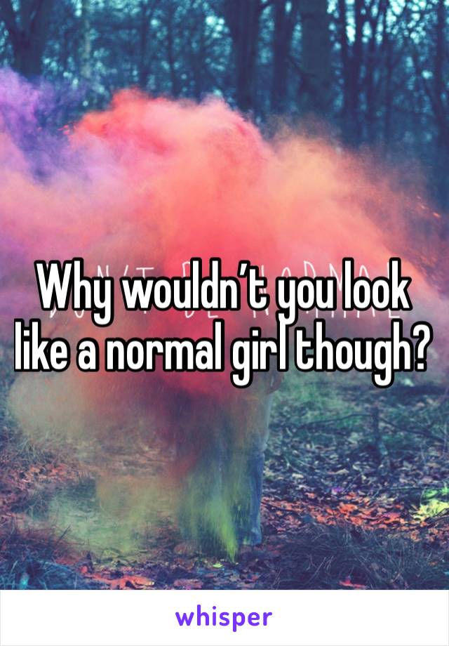 Why wouldn’t you look like a normal girl though? 