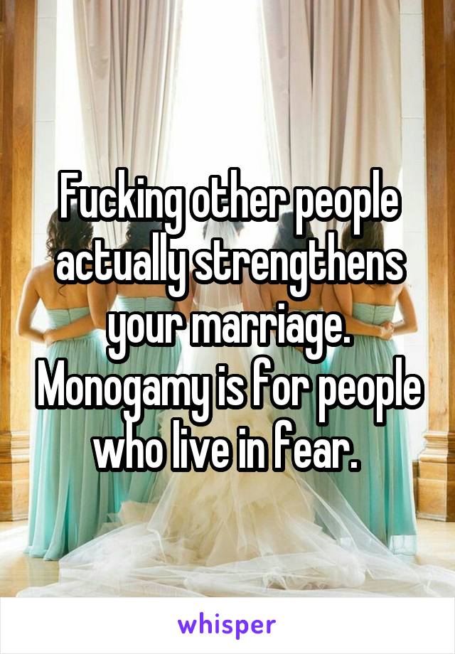 Fucking other people actually strengthens your marriage. Monogamy is for people who live in fear. 