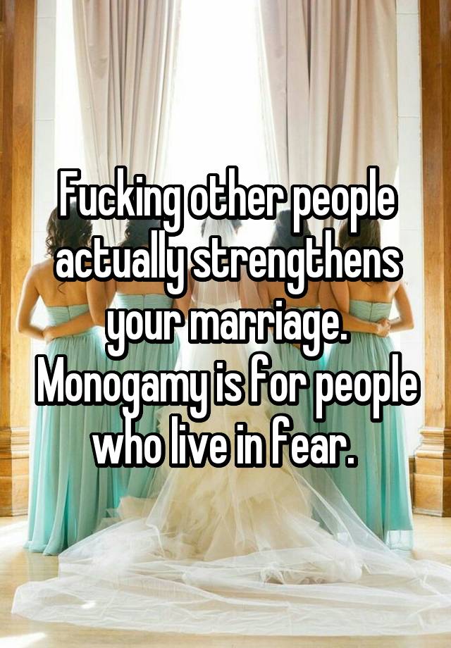 Fucking other people actually strengthens your marriage. Monogamy is for people who live in fear. 