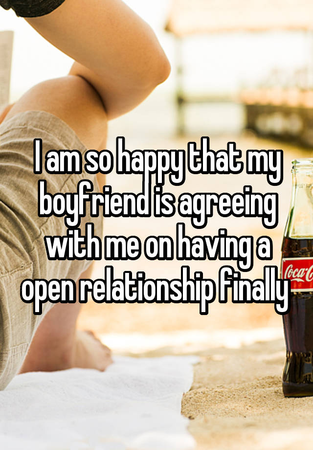 I am so happy that my boyfriend is agreeing with me on having a open relationship finally 