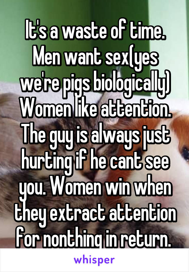 It's a waste of time. Men want sex(yes we're pigs biologically) Women like attention. The guy is always just hurting if he cant see you. Women win when they extract attention for nonthing in return. 