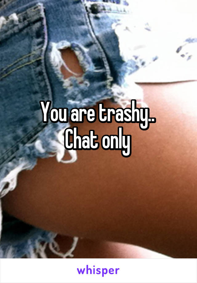 You are trashy.. 
Chat only 
