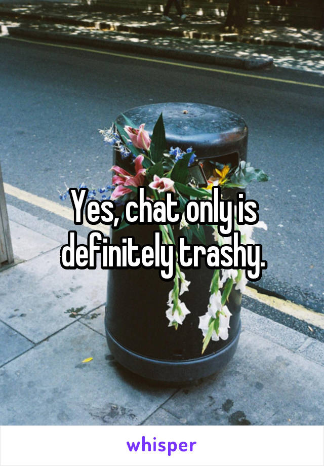 Yes, chat only is definitely trashy.