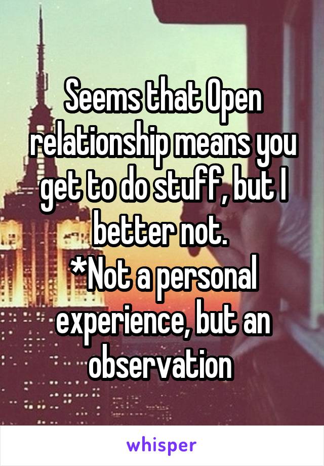 Seems that Open relationship means you get to do stuff, but I better not. 
*Not a personal experience, but an observation 