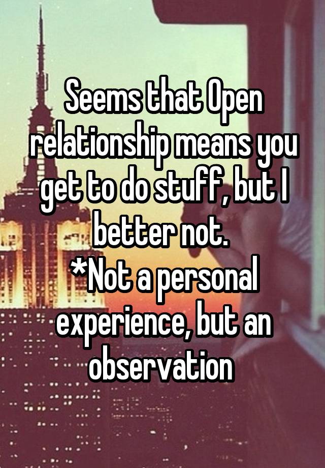 Seems that Open relationship means you get to do stuff, but I better not. 
*Not a personal experience, but an observation 