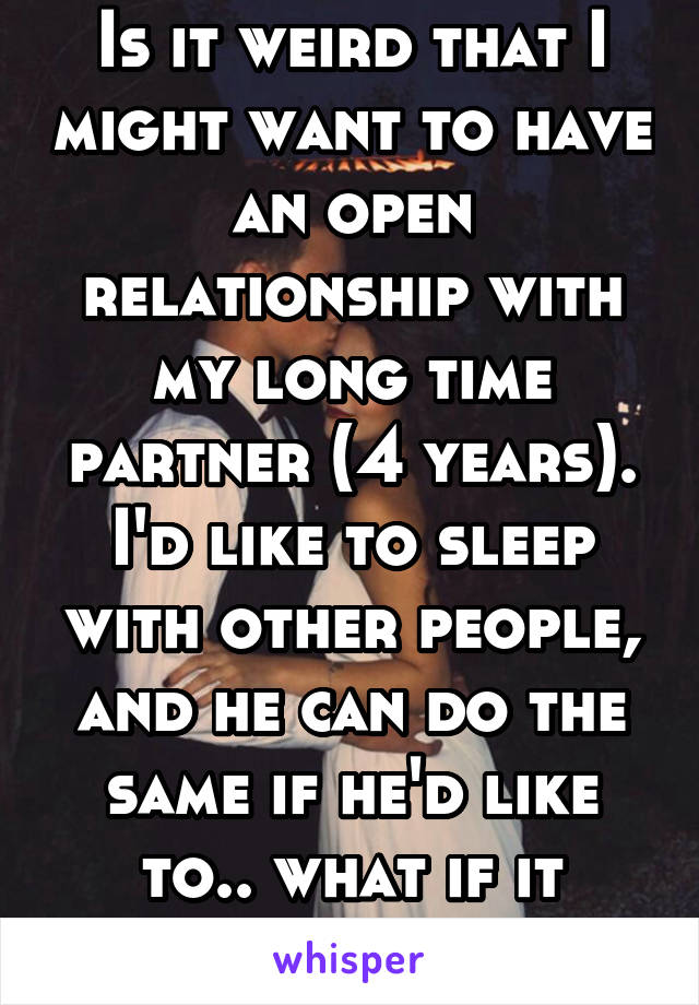 Is it weird that I might want to have an open relationship with my long time partner (4 years). I'd like to sleep with other people, and he can do the same if he'd like to.. what if it causes issues?