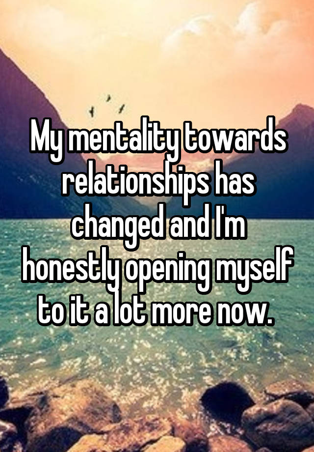 My mentality towards relationships has changed and I'm honestly opening myself to it a lot more now. 