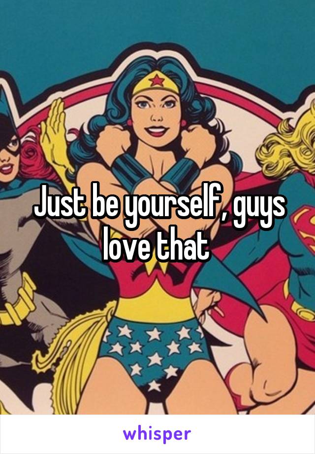 Just be yourself, guys love that 