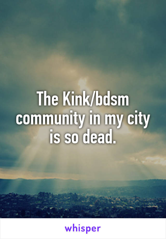 The Kink/bdsm community in my city is so dead.