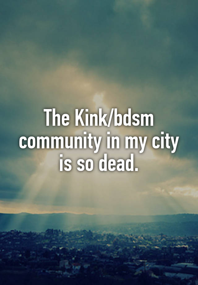 The Kink/bdsm community in my city is so dead.