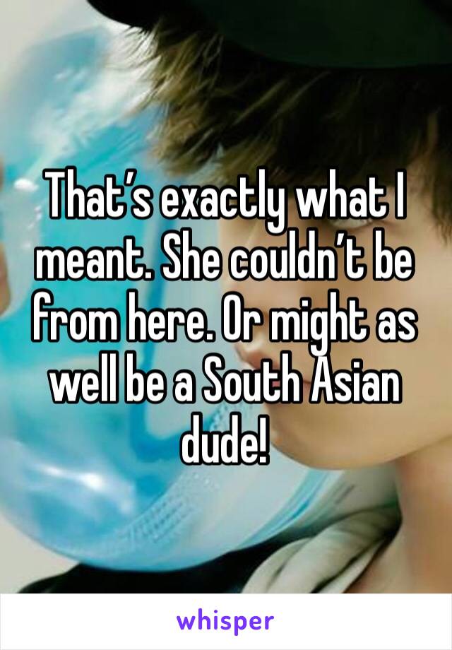 That’s exactly what I meant. She couldn’t be from here. Or might as well be a South Asian dude!