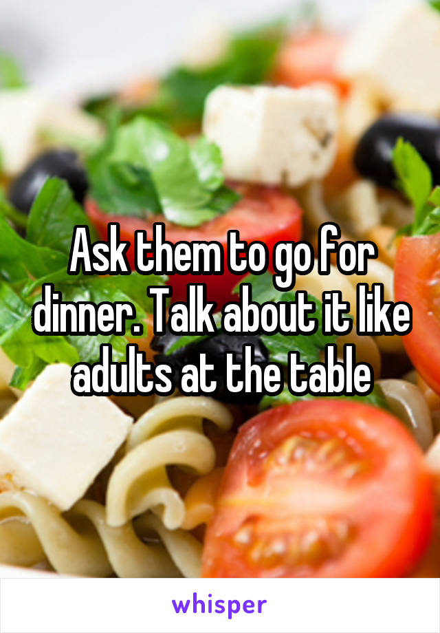 Ask them to go for dinner. Talk about it like adults at the table