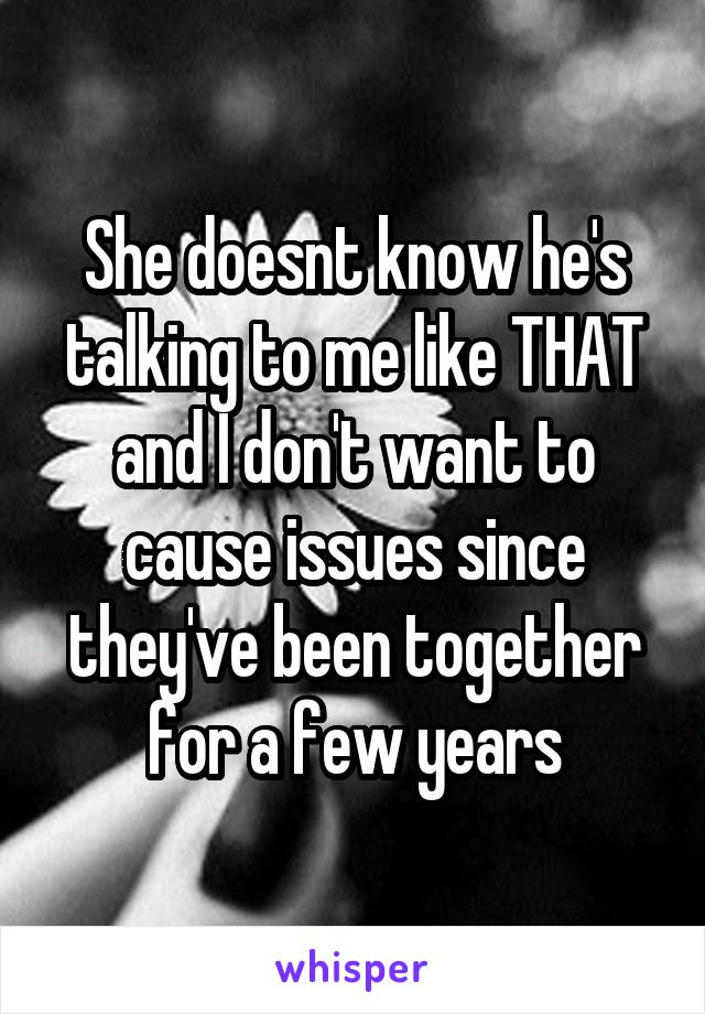 She doesnt know he's talking to me like THAT and I don't want to cause issues since they've been together for a few years