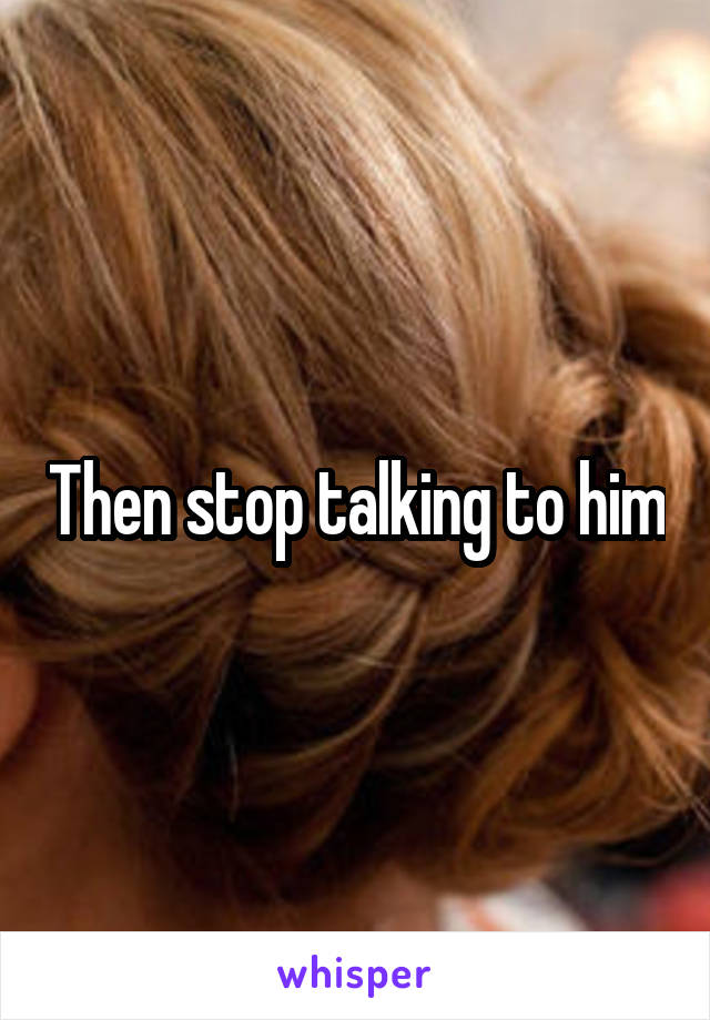 Then stop talking to him