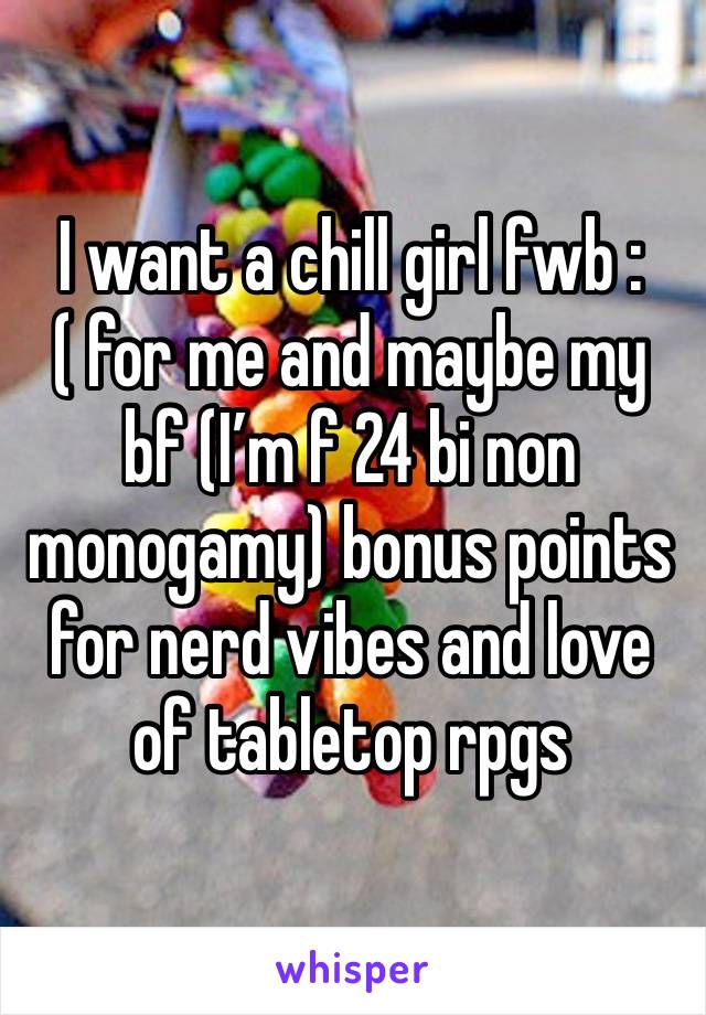 I want a chill girl fwb :( for me and maybe my bf (I’m f 24 bi non monogamy) bonus points for nerd vibes and love of tabletop rpgs