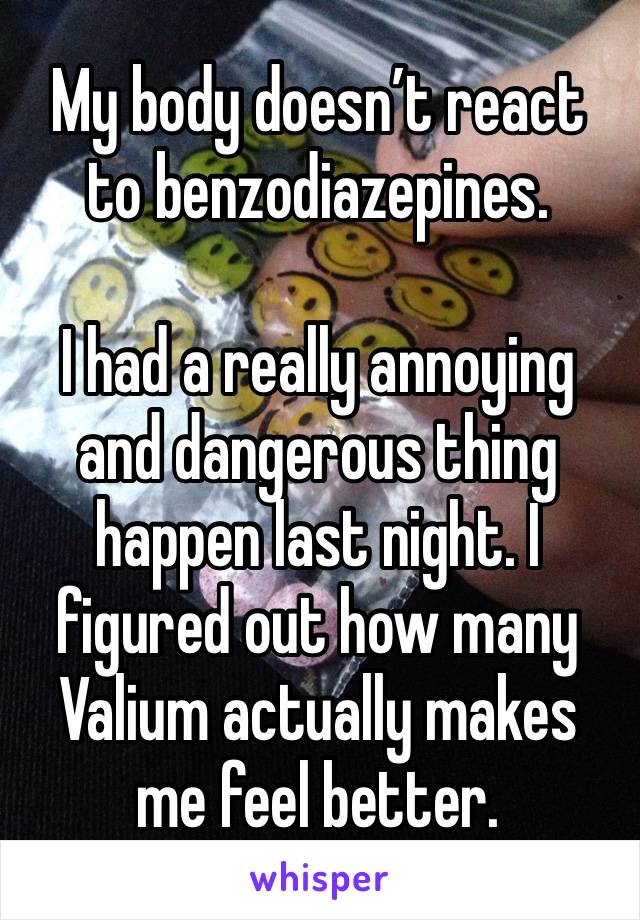 My body doesn’t react to benzodiazepines. 

I had a really annoying and dangerous thing happen last night. I figured out how many Valium actually makes me feel better. 