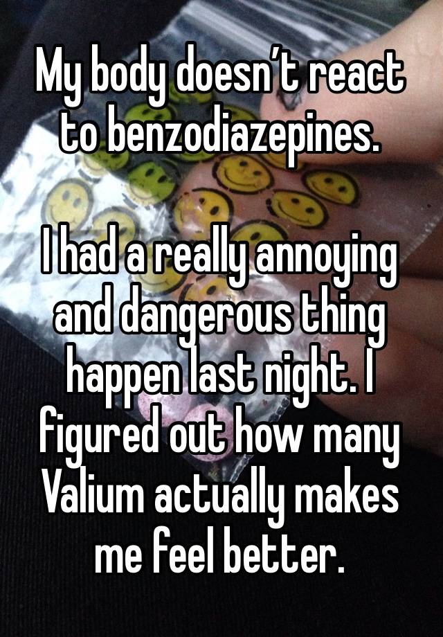 My body doesn’t react to benzodiazepines. 

I had a really annoying and dangerous thing happen last night. I figured out how many Valium actually makes me feel better. 