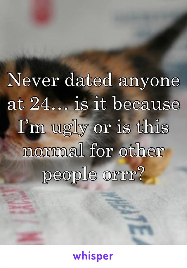 Never dated anyone at 24… is it because I’m ugly or is this normal for other people orrr? 