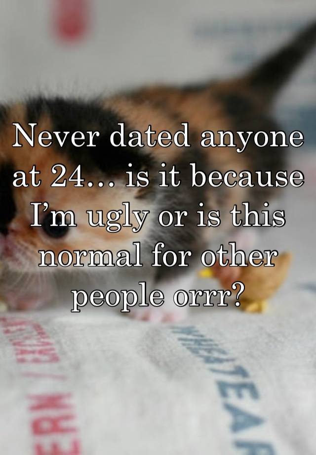 Never dated anyone at 24… is it because I’m ugly or is this normal for other people orrr? 