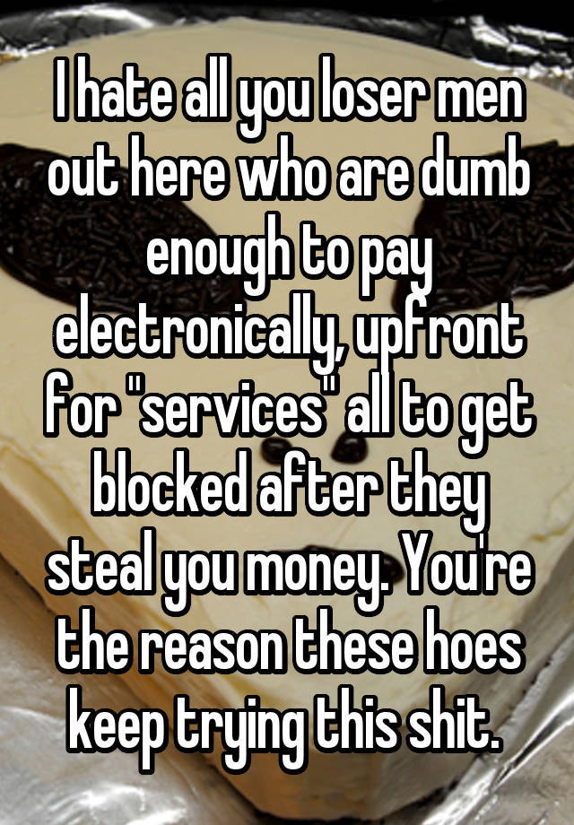 I hate all you loser men out here who are dumb enough to pay electronically, upfront for "services" all to get blocked after they steal you money. You're the reason these hoes keep trying this shit. 