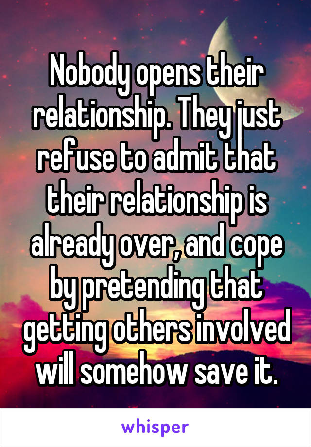 Nobody opens their relationship. They just refuse to admit that their relationship is already over, and cope by pretending that getting others involved will somehow save it.