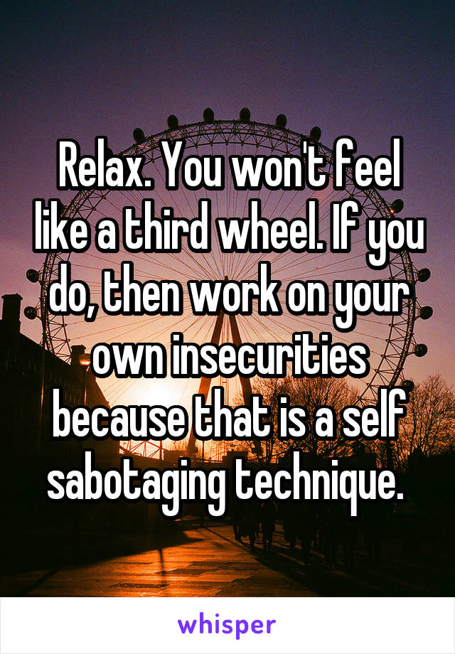 Relax. You won't feel like a third wheel. If you do, then work on your own insecurities because that is a self sabotaging technique. 