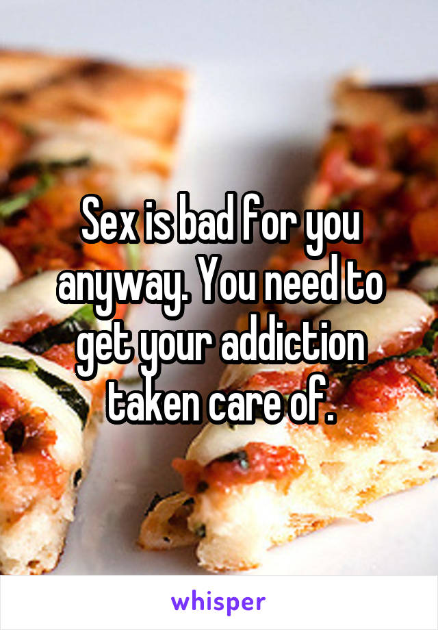 Sex is bad for you anyway. You need to get your addiction taken care of.