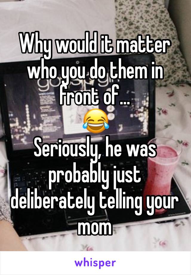 Why would it matter who you do them in front of…
😂
Seriously, he was probably just deliberately telling your mom 