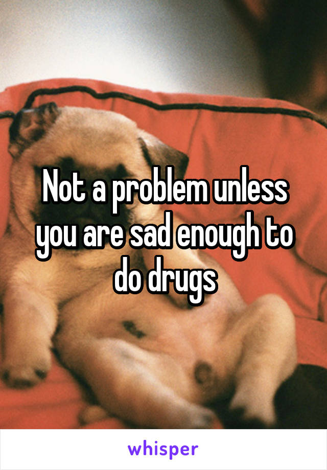 Not a problem unless you are sad enough to do drugs