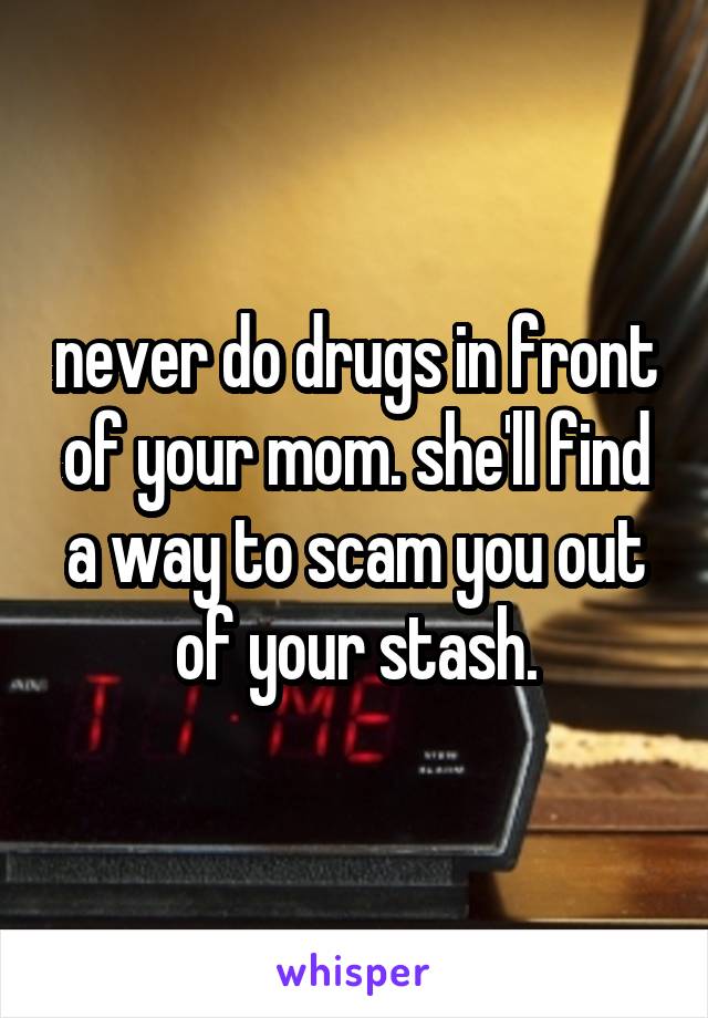 never do drugs in front of your mom. she'll find a way to scam you out of your stash.