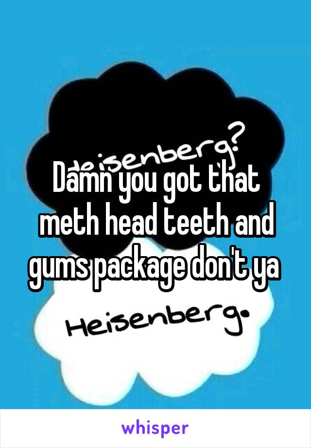 Damn you got that meth head teeth and gums package don't ya 