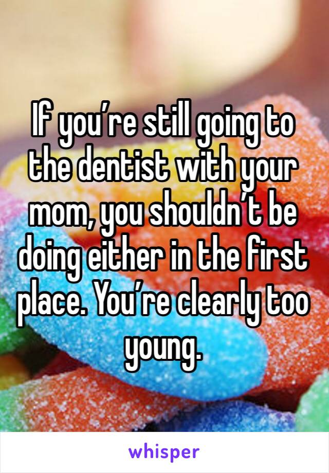 If you’re still going to the dentist with your mom, you shouldn’t be doing either in the first place. You’re clearly too young. 