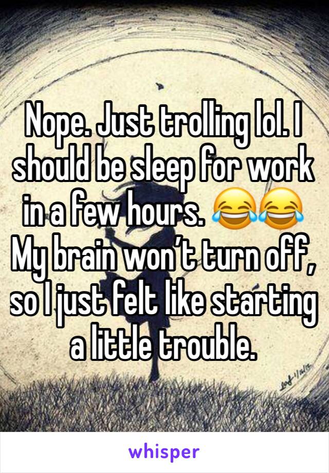 Nope. Just trolling lol. I should be sleep for work in a few hours. 😂😂 My brain won’t turn off, so I just felt like starting a little trouble. 