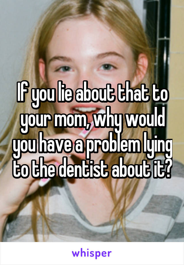 If you lie about that to your mom, why would you have a problem lying to the dentist about it?