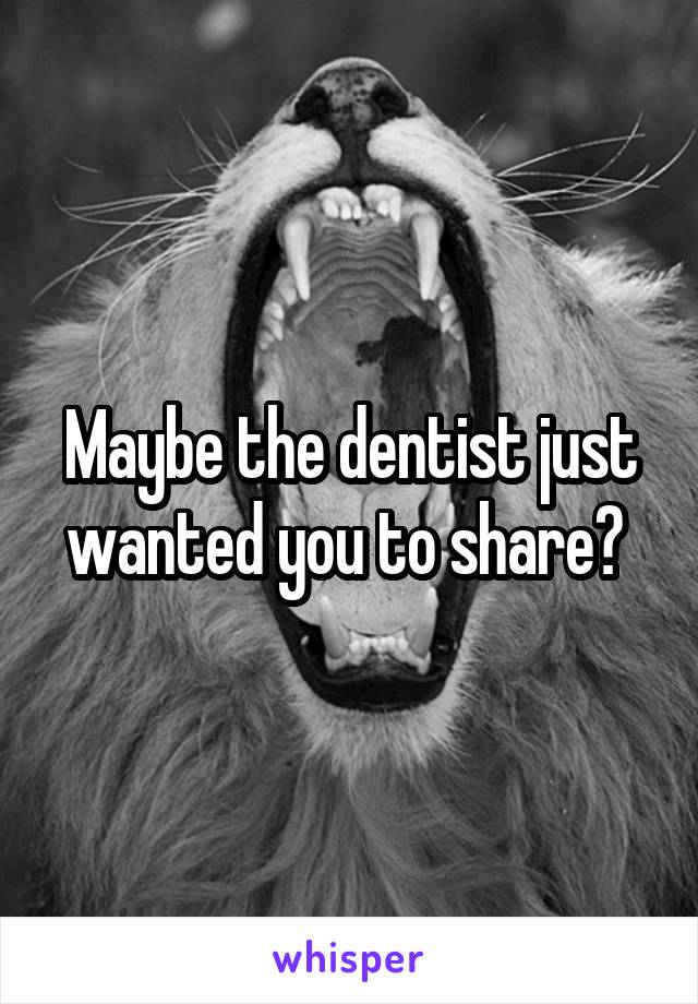 Maybe the dentist just wanted you to share? 