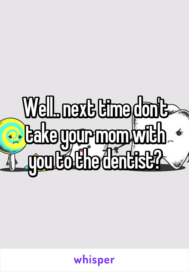 Well.. next time don't take your mom with you to the dentist?