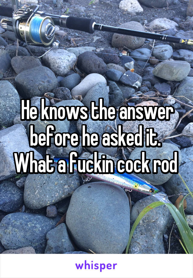 He knows the answer before he asked it.  What a fuckin cock rod 