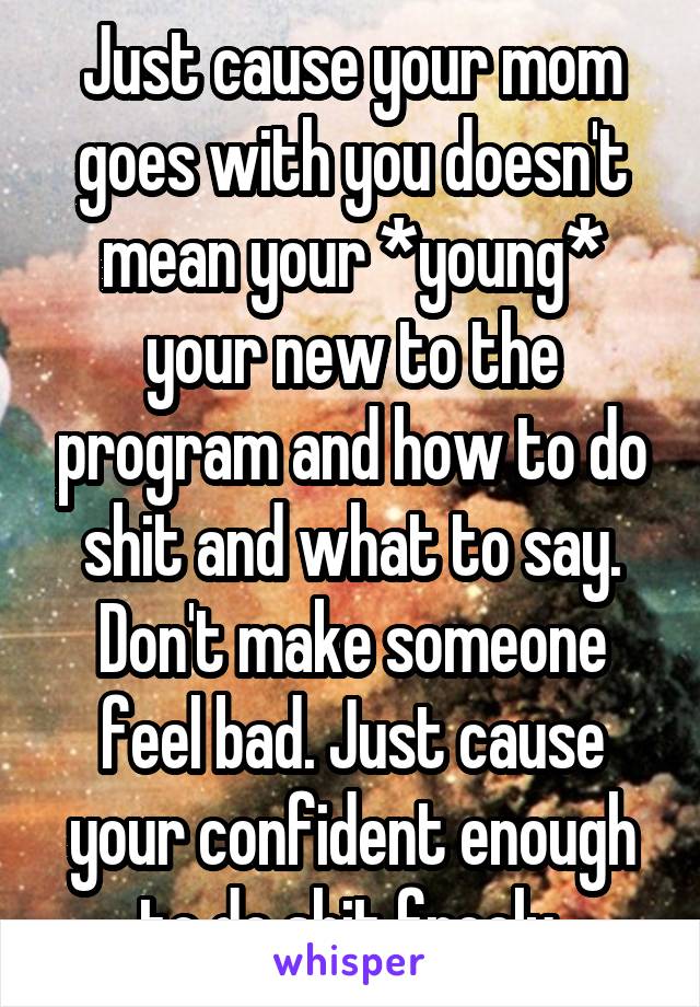 Just cause your mom goes with you doesn't mean your *young* your new to the program and how to do shit and what to say.
Don't make someone feel bad. Just cause your confident enough to do shit freely.