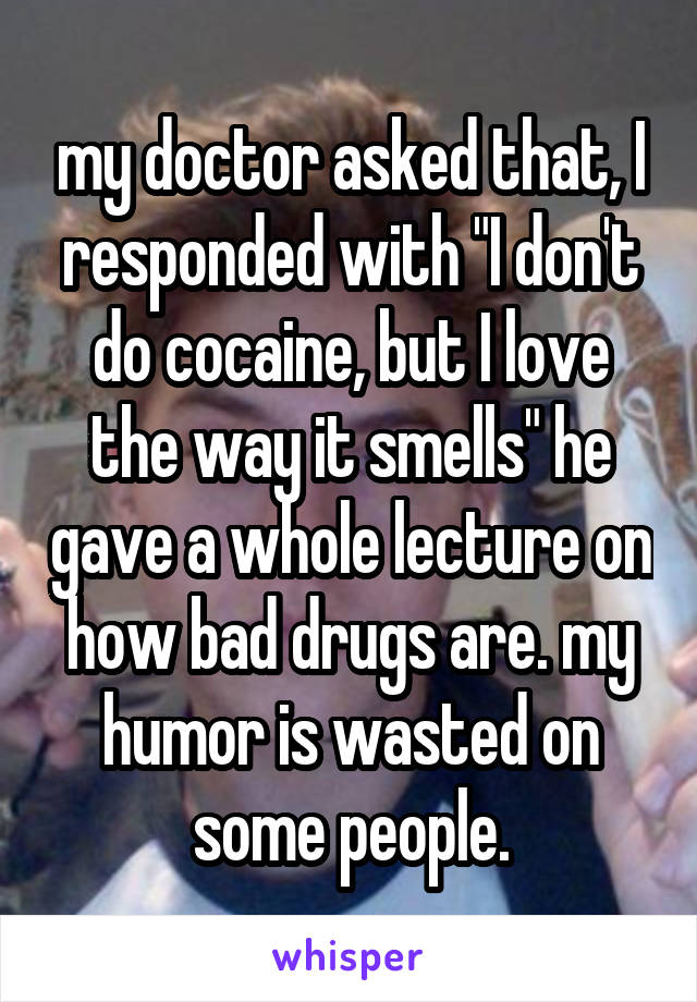 my doctor asked that, I responded with "I don't do cocaine, but I love the way it smells" he gave a whole lecture on how bad drugs are. my humor is wasted on some people.