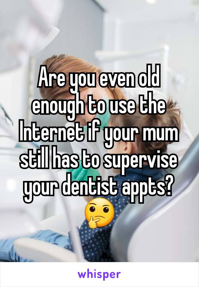 Are you even old enough to use the Internet if your mum still has to supervise your dentist appts? 🤔