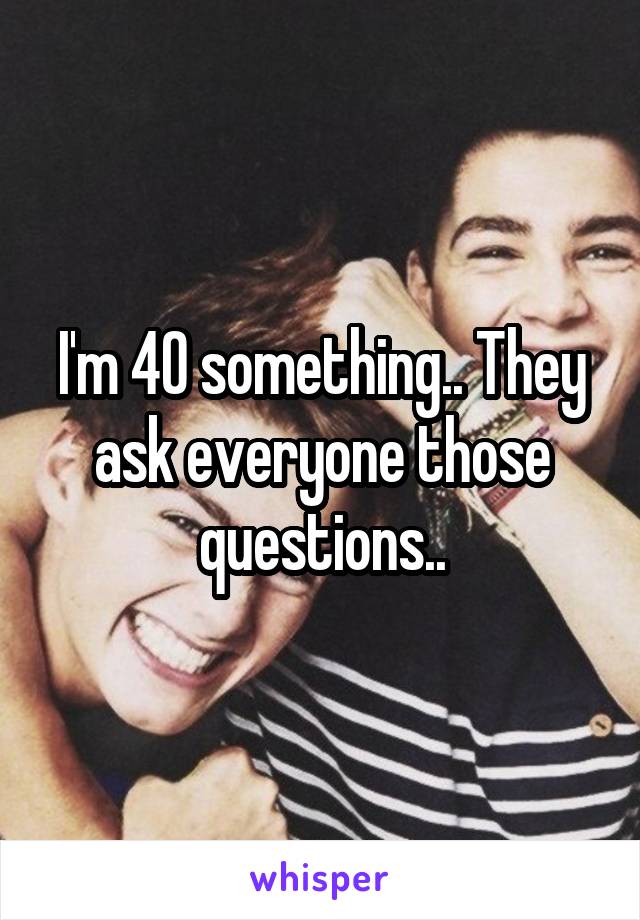 I'm 40 something.. They ask everyone those questions..