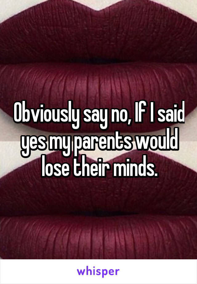 Obviously say no, If I said yes my parents would lose their minds.