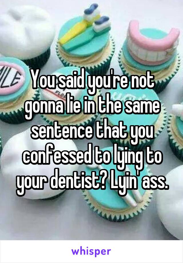 You said you're not gonna lie in the same sentence that you confessed to lying to your dentist? Lyin' ass.