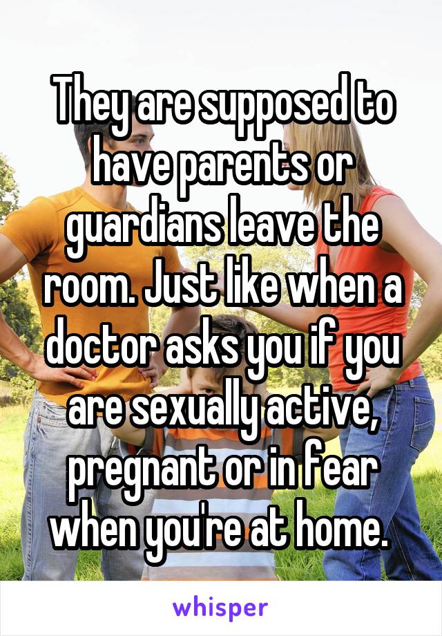 They are supposed to have parents or guardians leave the room. Just like when a doctor asks you if you are sexually active, pregnant or in fear when you're at home. 