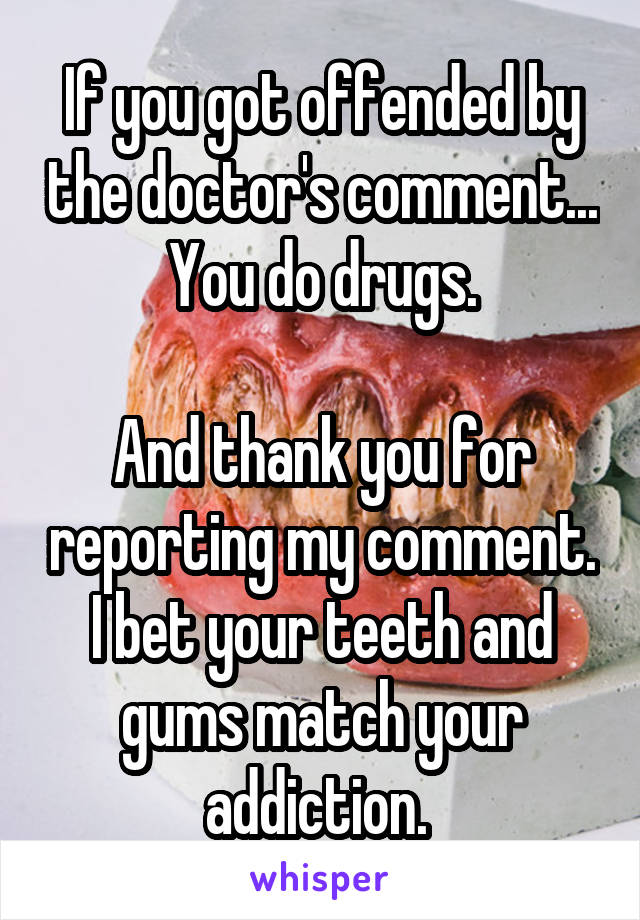 If you got offended by the doctor's comment... You do drugs.

And thank you for reporting my comment. I bet your teeth and gums match your addiction. 